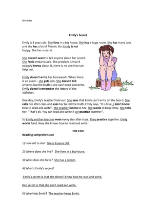 Answers 
Emily's Secret 
Emily is 8 years old. She lives in a big house. She has a huge room. She has many toys 
and she has a lot of friends. But Emily is not 
happy. She has a secret. 
She doesn't want to tell anyone about her secret. 
She feels embarrassed. The problem is that if 
nobody knows about it, there is no one that can 
help her. 
Emily doesn't write her homework. When there 
is an exam – she gets sick. She doesn't tell 
anyone, but the truth is she can't read and write. 
Emily doesn't remember the letters of the 
alphabet. 
One day, Emily's teacher finds out. She sees that Emily can't write on the board. She 
calls her after class and asks her to tell the truth. Emily says, "It is true. I don't know 
how to read and write". The teacher listens to her. She wants to help Emily. She tells 
her, "That's ok. You can read and write if we practice together". 
So Emily and her teacher meet every day after class. They practice together. Emily 
works hard. Now she knows how to read and write! 
THE END 
Reading comprehension 
1) How old is she? She is 8 years old. 
2) Where does she live? She lives in a big house. 
3) What does she have? She has a secret. 
4) What’s Emily’s secret? 
Emily’s secret is that she doesn’t know how to read and write. 
Her secret is that she can’t read and write. 
5) Who help Emily? The teacher helps Emily. 
