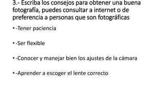 3.- Escriba los consejos para obtener una buena
fotografía, puedes consultar a internet o de
preferencia a personas que son fotográficas
• -Tener paciencia
• -Ser flexible
• -Conocer y manejar bien los ajustes de la cámara
• -Aprender a escoger el lente correcto
 