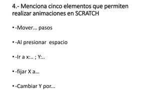 4.- Menciona cinco elementos que permiten
realizar animaciones en SCRATCH
• -Mover… pasos
• -Al presionar espacio
• -Ir a x:.. ; Y:..
• -fijar X a…
• -Cambiar Y por...
 