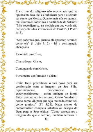 10
Era o mundo religioso não regenerado que se
opunha muito a Ele, e é suficiente para o discípulo
ser como seu Mestre. Quanto mais nós o sigamos,
mais traremos sobre nós a hostilidade de Satanás:
"Mas regozijem-se, na medida em que vocês são
participantes dos sofrimentos de Cristo" (1 Pedro
4:13).
"Mas sabemos que, quando ele aparecer, seremos
como ele" (1 João 3: 2) - há a consumação
abençoada.
Escolhido em Cristo,
Chamado por Cristo,
Comungando com Cristo,
Plenamente conformado a Cristo!
Como Deus predestinou o Seu povo para ser
conformado com a imagem de Seu Filho
espiritualmente, praticamente e
experiencialmente - assim também de forma
física: porque no Seu retorno, Cristo "mudará o
nosso corpo vil, para que seja moldado como seu
corpo glorioso" (Fil 3:21). Nada menos de
conformidade completa satisfará os desejos de
Deus para os Seus eleitos! "Como carregamos a
imagem do que é terreno, também teremos a
 
