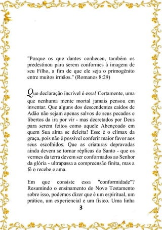 3
"Porque os que dantes conheceu, também os
predestinou para serem conformes à imagem de
seu Filho, a fim de que ele seja o primogênito
entre muitos irmãos." (Romanos 8:29)
Que declaração incrível é essa! Certamente, uma
que nenhuma mente mortal jamais pensou em
inventar. Que alguns dos descendentes caídos de
Adão não sejam apenas salvos de seus pecados e
libertos da ira por vir - mas decretados por Deus
para serem feitos como aquele Abençoado em
quem Sua alma se deleita! Esse é o clímax da
graça, pois não é possível conferir maior favor aos
seus escolhidos. Que as criaturas depravadas
ainda devem se tornar réplicas do Santo - que os
vermes da terra devem ser conformados ao Senhor
da glória - ultrapassa a compreensão finita, mas a
fé o recebe e ama.
Em que consiste essa "conformidade"?
Resumindo o ensinamento do Novo Testamento
sobre isso, podemos dizer que é um espiritual, um
prático, um experiencial e um físico. Uma linha
 