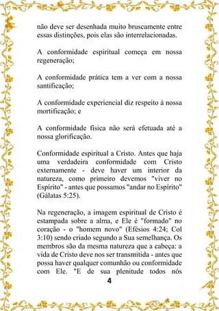 4
não deve ser desenhada muito bruscamente entre
essas distinções, pois elas são interrelacionadas.
A conformidade espiritual começa em nossa
regeneração;
A conformidade prática tem a ver com a nossa
santificação;
A conformidade experiencial diz respeito à nossa
mortificação; e
A conformidade física não será efetuada até a
nossa glorificação.
Conformidade espiritual a Cristo. Antes que haja
uma verdadeira conformidade com Cristo
externamente - deve haver um interior da
natureza, como primeiro devemos "viver no
Espírito" - antes que possamos "andar no Espírito"
(Gálatas 5:25).
Na regeneração, a imagem espiritual de Cristo é
estampada sobre a alma, e Ele é "formado" no
coração - o "homem novo" (Efésios 4:24; Col
3:10) sendo criado segundo a Sua semelhança. Os
membros são da mesma natureza que a cabeça: a
vida de Cristo deve nos ser transmitida - antes que
possa haver qualquer comunhão ou conformidade
com Ele. "E de sua plenitude todos nós
 
