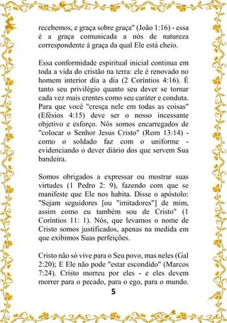 5
recebemos, e graça sobre graça" (João 1:16) - essa
é a graça comunicada a nós de natureza
correspondente à graça da qual Ele está cheio.
Essa conformidade espiritual inicial continua em
toda a vida do cristão na terra: ele é renovado no
homem interior dia a dia (2 Coríntios 4:16). É
tanto seu privilégio quanto seu dever se tornar
cada vez mais crentes como seu caráter e conduta.
Para que você "cresça nele em todas as coisas"
(Efésios 4:15) deve ser o nosso incessante
objetivo e esforço. Nós somos encarregados de
"colocar o Senhor Jesus Cristo" (Rom 13:14) -
como o soldado faz com o uniforme -
evidenciando o dever diário dos que servem Sua
bandeira.
Somos obrigados a expressar ou mostrar suas
virtudes (1 Pedro 2: 9), fazendo com que se
manifeste que Ele nos habita. Disse o apóstolo:
"Sejam seguidores [ou "imitadores"] de mim,
assim como eu também sou de Cristo" (1
Coríntios 11: 1). Nós, que levamos o nome de
Cristo somos justificados, apenas na medida em
que exibimos Suas perfeições.
Cristo não só vive para o Seu povo, mas neles (Gal
2:20); E Ele não pode "estar escondido" (Marcos
7:24). Cristo morreu por eles - e eles devem
morrer para o pecado, para o ego, para o mundo.
 