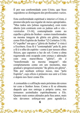 6
É por sua conformidade com Cristo, que Seus
seguidores se distinguem dos professantes vazios.
Esta conformidade espiritual e interior a Cristo, é
promovida pelo uso regular de meios apropriados.
"Mas todos nós [almas regeneradas], com rosto
aberto [em contraste com os judeus sob o véu -
versículos 13-16], contemplando como no
espelho a glória do Senhor - somos transformados
na mesma imagem de glória em glória, assim
como Pelo Espírito do Senhor "(2 Coríntios 3:18).
O "espelho" em que a "glória do Senhor" é vista é
a Escritura. Essa fé é "contemplada" pela fé, pois
a fé é o olho do espírito - como é por nossos olhos
físicos, que capamos a luz do sol. Como a alma
regenerada está ocupada com crença e adoração
com essa maravilhosa "glória", ele é
"transformado na mesma imagem": não
completamente como em um momento, mas
gradual e progressivamente "de glória em glória".
Não por nenhum esforço nosso, mas "pelo
Espírito", cujo ofício é primeiro nos unir a Cristo
e depois nos fazer como Ele.
A comunhão e a afiliação mais próximas devemos
ter com o Senhor Jesus. Como a fé se alimenta
daquele que nos entrega a própria carne, nos
tornamos assimilados espiritualmente a Ele.
Quanto mais somos afetados pelo Seu amor, mais
nós devemos esforçar-nos para agradá-Lo.
 