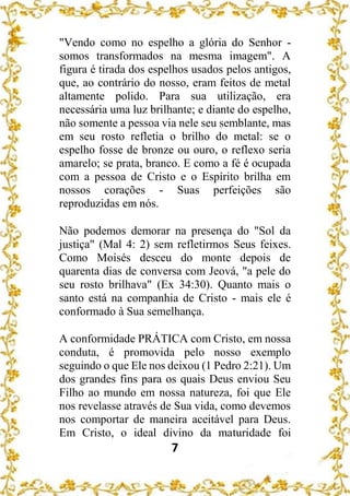 7
"Vendo como no espelho a glória do Senhor -
somos transformados na mesma imagem". A
figura é tirada dos espelhos usados pelos antigos,
que, ao contrário do nosso, eram feitos de metal
altamente polido. Para sua utilização, era
necessária uma luz brilhante; e diante do espelho,
não somente a pessoa via nele seu semblante, mas
em seu rosto refletia o brilho do metal: se o
espelho fosse de bronze ou ouro, o reflexo seria
amarelo; se prata, branco. E como a fé é ocupada
com a pessoa de Cristo e o Espírito brilha em
nossos corações - Suas perfeições são
reproduzidas em nós.
Não podemos demorar na presença do "Sol da
justiça" (Mal 4: 2) sem refletirmos Seus feixes.
Como Moisés desceu do monte depois de
quarenta dias de conversa com Jeová, "a pele do
seu rosto brilhava" (Ex 34:30). Quanto mais o
santo está na companhia de Cristo - mais ele é
conformado à Sua semelhança.
A conformidade PRÁTICA com Cristo, em nossa
conduta, é promovida pelo nosso exemplo
seguindo o que Ele nos deixou (1 Pedro 2:21). Um
dos grandes fins para os quais Deus enviou Seu
Filho ao mundo em nossa natureza, foi que Ele
nos revelasse através de Sua vida, como devemos
nos comportar de maneira aceitável para Deus.
Em Cristo, o ideal divino da maturidade foi
 