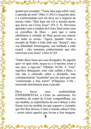 9
quanto por exemplo. "Tome meu jugo sobre você,
e aprenda de mim" (Mat 11:29) é o requisito dele,
e a conformidade com ele deve ser o negócio de
nossas vidas. "Que haja em vós a mesma mente
que havia em Cristo Jesus" (Fil 2: 5). Devemos
aprender com a conduta de Cristo, bem como com
os conselhos de Deus – para que a santa
obediência à vontade de Deus possa nos marcar
em todas as coisas. "Agora, quando viram a
ousadia de Pedro e João [não sua "doçura", mas
sua fidelidade intransigente, sua lealdade a todo
custo] - eles tomaram conhecimento que eles
estiveram com Jesus" (Atos 4:13)!
"Então disse Jesus aos seus discípulos: Se alguém
quer vir após mim, negue-se a si mesmo, tome a
sua cruz, e siga-me." (Mateus 16:24). A "cruz"
significa abnegação, uma vida cedida a Deus; e
isto não é colocado sobre o discípulo, mas
voluntariamente "assumido" por ele, para que seja
"conformado à Sua morte" (Filipenses 3:10) -
morrendo diariamente para o pecado.
Deve haver uma conformidade
EXPERIMENTAL a Cristo no sofrimento. Os
membros do corpo de Cristo compartilham, em
sua medida, as experiências de sua Cabeça; e eles
fazem isso na medida em que seguem o exemplo
que Ele lhes deixou. Como o mundo odiou Cristo
- assim odeia aqueles que levam a Sua imagem.
 