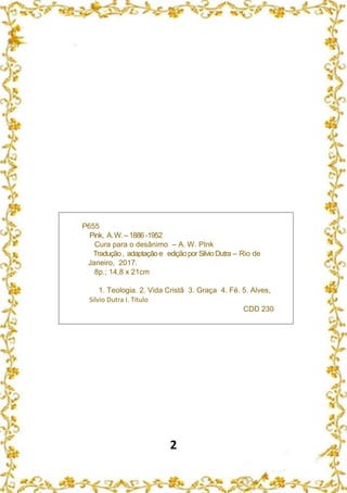 2
P655
Pink, A.W.–1886 -1952
Cura para o desânimo – A. W. PInk
Tradução, adaptaçãoe ediçãoporSilvioDutra – Rio de
Janeiro, 2017.
8p.; 14,8 x 21cm
1. Teologia. 2. Vida Cristã 3. Graça 4. Fé. 5. Alves,
Silvio Dutra I. Título
CDD 230
 
