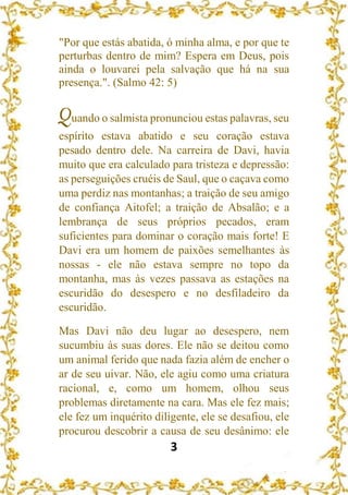 3
"Por que estás abatida, ó minha alma, e por que te
perturbas dentro de mim? Espera em Deus, pois
ainda o louvarei pela salvação que há na sua
presença.". (Salmo 42: 5)
Quando o salmista pronunciou estas palavras, seu
espírito estava abatido e seu coração estava
pesado dentro dele. Na carreira de Davi, havia
muito que era calculado para tristeza e depressão:
as perseguições cruéis de Saul, que o caçava como
uma perdiz nas montanhas; a traição de seu amigo
de confiança Aitofel; a traição de Absalão; e a
lembrança de seus próprios pecados, eram
suficientes para dominar o coração mais forte! E
Davi era um homem de paixões semelhantes às
nossas - ele não estava sempre no topo da
montanha, mas às vezes passava as estações na
escuridão do desespero e no desfiladeiro da
escuridão.
Mas Davi não deu lugar ao desespero, nem
sucumbiu às suas dores. Ele não se deitou como
um animal ferido que nada fazia além de encher o
ar de seu uivar. Não, ele agiu como uma criatura
racional, e, como um homem, olhou seus
problemas diretamente na cara. Mas ele fez mais;
ele fez um inquérito diligente, ele se desafiou, ele
procurou descobrir a causa de seu desânimo: ele
 