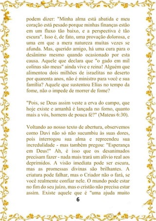 6
podem dizer: "Minha alma está abatida e meu
coração está pesado porque minhas finanças estão
em um fluxo tão baixo, e a perspectiva é tão
escura". Isso é, de fato, uma provação dolorosa, e
uma em que a mera natureza muitas vezes se
afunda. Mas, querido amigo, há uma cura para o
desânimo mesmo quando ocasionado por esta
causa. Aquele que declara que "o gado em mil
colinas são meus" ainda vive e reina! Alguém que
alimentou dois milhões de israelitas no deserto
por quarenta anos, não é ministro para você e sua
família? Aquele que sustentou Elias no tempo da
fome, não o impede de morrer de fome?
"Pois, se Deus assim veste a erva do campo, que
hoje existe e amanhã é lançada no forno, quanto
mais a vós, homens de pouca fé?" (Mateus 6:30).
Voltando ao nosso texto de abertura, observemos
como Davi não só não sucumbiu às suas dores,
pois interrogou sua alma e repreendeu sua
incredulidade - mas também pregou: "Esperança
em Deus!" Ah, é isso que os desanimados
precisam fazer - nada mais trará um alívio real aos
deprimidos. A visão imediata pode ser escura,
mas as promessas divinas são brilhantes. A
criatura pode falhar, mas o Criador não o fará, se
você realmente confiar nele. O mundo pode estar
no fim do seu juízo, mas o cristão não precisa estar
assim. Existe aquele que é "uma ajuda muito
 