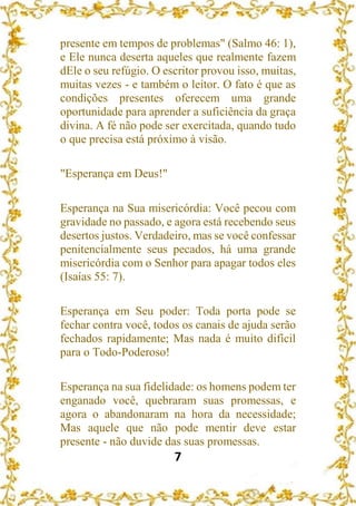 7
presente em tempos de problemas" (Salmo 46: 1),
e Ele nunca deserta aqueles que realmente fazem
dEle o seu refúgio. O escritor provou isso, muitas,
muitas vezes - e também o leitor. O fato é que as
condições presentes oferecem uma grande
oportunidade para aprender a suficiência da graça
divina. A fé não pode ser exercitada, quando tudo
o que precisa está próximo à visão.
"Esperança em Deus!"
Esperança na Sua misericórdia: Você pecou com
gravidade no passado, e agora está recebendo seus
desertos justos. Verdadeiro, mas se você confessar
penitencialmente seus pecados, há uma grande
misericórdia com o Senhor para apagar todos eles
(Isaías 55: 7).
Esperança em Seu poder: Toda porta pode se
fechar contra você, todos os canais de ajuda serão
fechados rapidamente; Mas nada é muito difícil
para o Todo-Poderoso!
Esperança na sua fidelidade: os homens podem ter
enganado você, quebraram suas promessas, e
agora o abandonaram na hora da necessidade;
Mas aquele que não pode mentir deve estar
presente - não duvide das suas promessas.
 