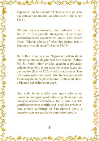 8
Esperança no Seu amor: "Tendo amado os seus
que estavam no mundo, os amou até o fim" (João
13: 1).
"Porque ainda o louvarei, meu Salvador e meu
Deus". Tal é a garantia abençoada daqueles que
verdadeiramente esperam em Deus. Eles sabem
disso: "Muitas são as aflições dos justos, mas o
Senhor o livra de todas" (Salmo 34:19).
Deus lhes disse que as "lágrimas podem durar
uma noite, mas a alegria vem pela manhã" (Salmo
30: 5). Então leitor cristão, quando a provação
ardente tiver feito o seu trabalho, e seus laços são
queimados (Daniel 3:25), você agradecerá a Deus
pelas provações que agora são tão desagradáveis!
Então espere antecipar o futuro. Conte com Deus,
e Ele não vai falhar com você.
Que cada leitor cristão que agora não esteja
passando por águas profundas se junte ao escritor
em uma oração fervorosa a Deus, para que Ele
gratificantemente santifique a "angústia presente"
para o bem espiritual de Seu próprio povo, e
amenize suas necessidades com misericórdia.
 
