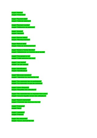 msgid "Partner"
msgstr "Partenaire"

msgid "Payment date"
msgstr "Date de paiement"

msgid "Payment number"
msgstr "Référence de paiement"

msgid "Amount"
msgstr "Montant"

msgid "Refund status"
msgstr "Remboursement"

msgid "Refund date"
msgstr "Date de remboursement"

msgid "Select а Family Member"
msgstr "Sélectionner un membre de la famille"

msgid "This person is my"
msgstr "Cette personne est mon"

msgid "I am his/her"
msgstr "Je suis son/sa"

msgid "Identification"
msgstr "Identification"

msgid "Memorial members"
msgstr " Membres du Journal-De-Vie"

msgid "The memorial has no participants"
msgstr "Ce mémorial n'a pas de membres"

msgid "Users Requests"
msgstr "Requêtes des utilisateurs"

msgid "The memorial has no requests from users"
msgstr "Aucune requête venant des utilisateurs"

msgid "Search memorials"
msgstr "Chercher des Journaux-De-Vie"

msgid "Firstname"
msgstr "Nom"

msgid "Lastname"
msgstr "Prénom"

msgid "No memorials"
msgstr "Aucun Journal-De-Vie"
 