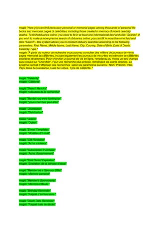 msgid "Here you can find necessary personal or memorial pages among thousands of personal life
books and memorial pages of celebrities, including those created in memory of recent celebrity
deaths. To find obituaries online, you need to fill in at least one informational field and click "Search". If
you wish to make a more precise search of obituaries online, you can fill in more than one field and
click "Search". The system allows you to conduct obituary searches according to the following
parameters: First Name, Middle Name, Last Name, City, Country, Date of Birth, Date of Death,
Celebrity Type."
msgstr "A partir du moteur de recherche vous pourrez consulter des milliers de journaux de vie et
pages mémorial de célébrités, incluant également les journaux de vie créés en mémoire de célébrités
décédées récemment. Pour chercher un journal de vie en ligne, remplissez au moins un des champs
puis cliquez sur "Chercher". Pour une recherche plus précise, remplissez les autres champs. Le
système permet d'effectuer des recherches selon les paramètres suivants : Nom, Prénom, Ville,
Pays, Date de Naissance, Date de Décès, Type de Célébrité. "


msgid "Celebrity"
msgstr "Célébrité"

msgid "Search Results"
msgstr "Résultats de la recherche"

msgid "Maybe you were looking for"
msgstr "Vous cherchez peut-être"

msgid "Distribution"
msgstr "Distribution"

msgid "Option"
msgstr "Option"

msgid "E-mail Templates"
msgstr "Modèles d’E-mail"

msgid "Gift Purchase"
msgstr "Achat cadeaux"

msgid "Subscription Purchase"
msgstr "Achat d'abonnement"

msgid "Trial Period Expiration"
msgstr "Expiration de la période d'essai"

msgid "Member as a Sponsor Offer"
msgstr "Membre parrainé"

msgid "Member's Sponsorship"
msgstr "Membres filleuls "

msgid "Birthday Reminder"
msgstr "Rappel d’anniversaire "

msgid "Death Date Reminder"
msgstr "Rappel date de décès"
 