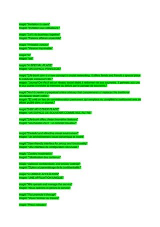 msgid "Invitation to users"
msgstr "Invitation aux utilisateurs "

msgid "Let’s do business together"
msgstr "Faisons affaires ensemble"

msgid "Printable version"
msgstr "Version imprimable"

msgid "is"
msgstr "est"

msgid "A SPECIAL PLACE"
msgstr "UN ESPACE PRIVILEGIE"

msgid "Life-book.com is a new concept in social networking. It offers family and friends a special place
to celebrate someone's life."
msgstr "Journal-De-Vie.fr est un réseau social dédié à redonner vie aux souvenirs. Il permets aux uns
et aux autres d’enrichir la mémoire du défunt par le partage de souvenirs."

msgid "And it creates a perpetual online obituary that complements or replaces the traditional
newspaper death notice."
msgstr "Et créé un lieu de commémoration permanent qui remplace ou complète le traditionnel avis de
décès publié dans un journal."

msgid "LIKE NO OTHER PLACE"
msgstr "UN ESPACE DE SOUVENIR COMME NUL AUTRE"

msgid "Life-book offers these innovative features"
msgstr "Journal-De-Vie.fr : un concept novateur"


msgid "Tasteful and attractive visual environment"
msgstr "Un environnement visuel dynamique et vivant"

msgid "User-friendly interface for set-up and functionality"
msgstr "Une interface de configuration conviviale "

msgid "Content moderation"
msgstr " Modération des contenus"

msgid "Optional confidentiality and privacy settings"
msgstr "Option et paramétrage de la confidentialité "

msgid "A UNIQUE AFFILIATION"
msgstr "UNE AFFILIATION UNIQUE"

msgid "We operate and manage the service"
msgstr "Nous opérons et gérons le service"

msgid "You promote it through"
msgstr "Vous l’animez au travers"

msgid "Press releases"
 