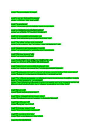 msgstr "De communiqués de presse"


msgid "A link to a dedicated home page"
msgstr "Un lien vers votre page dédiée"

msgid "Targeted email"
msgstr "De campagne email marketing auprès de vos clients"

msgid "AN EXCLUSIVE ECONOMIC MODEL"
msgstr "UN MODELE ECONOMIQUE EXCLUSIF "

msgid "All purchases bring revenues to you"
msgstr "Tous les achats génèrent des revenus pour vous "

msgid "You will get a share (paid monthly) of"
msgstr "Vous obtiendrez une commission (payée mensuellement) pour"

msgid "Subscriptions and subscription renewals"
msgstr "Les abonnements et renouvellements d'abonnement"

msgid "Online purchases of gifts"
msgstr "Les achats de cadeaux"

msgid "RECURRENT AND GROWING REVENUE SHARE"
msgstr "UN REVENU RECURRENT ET CROISSANT"

msgid "Subscribers to a memorial invite others to join."
msgstr "Les membres d’un Journal-De-Vie inviteront d’autres à le devenir."

msgid "Those people in turn will be able to create a new memorial, and the cycle begins anew."
msgstr "Ces personnes s'abonneront et deviendront membre à leur tour"

msgid "You will be compensated on all subscription and purchase revenue derived from contacts
made by a user registered to your database."
msgstr "Ces nouveaux membres deviendront vos membres et vous serez rémunérés sur tous les
abonnements et achats effectués par un utilisateur enregistré sur votre base client."


msgid "What’s next?"
msgstr "Quelle est la prochaine étape?"

msgid "Read the questions and answers below."
msgstr "Consultez si besoin les questions et réponses ci-dessous."

msgid "Test it for yourself!"
msgstr "Testez par vous même!"

msgid "Set up your account now."
msgstr "Créer votre compte maintenant."

msgid "No commitment, no fees."
msgstr "Cela sans engagement et sans frais."

msgid "LIVING MEMORIES"
 