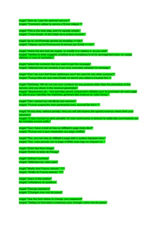 msgid "How do I use the webmail service?"
msgstr "Comment utiliser le service d’Email intégré ?"

msgid "This is the next step, and it's equally simple:"
msgstr "C'est simple, et fait l’objet de la phase suivante:"

msgid "go to <b>Promote service by emailing >></b>"
msgstr "Cliquez sur<b>Promouvoir le service par Email >></b>"

msgid "check the text that we supply, or modify it or replace it, as you wish"
msgstr "vérifiez le texte suggéré, modifiez le ou remplacez le en le sauvegardant pour un usage
ultérieur si vous le souhaitez."

msgid "select the contacts that you want to get the message"
msgstr "sélectionnez les contacts à qui vous souhaitez adresser le message."

msgid "Can I be sure that these addresses won't be used for any other purpose?"
msgstr "Puis-je être sûr que mes Emails ne seront pas utilisé à d’autres fins ?"

msgid "Definitely. We do not use your contacts for any purpose other than the promotion of the
service, and you share in the revenue generated."
msgstr "Absolument sûr. Vos données seront uniquement utilisées pour la promotion de votre page
du site et pour identifier les membres générant des revenus en votre faveur."

msgid "Can I cancel my Life-Book.com service?"
msgstr "Puis-je suspendre mon partenariat avec Journal-De-Vie.fr ?"

msgid "At any time, without penalty. And you will still receive the agreed revenue share from your
members"
msgstr "A tout moment et sans pénalité. Et vous continuerez à recevoir le solde des commissions sur
les comptes encore actifs."

msgid "Can I have a look at how an Affiliate's page looks like?"
msgstr "Puis-je voir à quoi ressemble une page d'Affilié"

msgid "Yes, you can see an Affiliate's page with a custom logotype here:"
msgstr "Oui, vous pouvez voir la page d'Affilié avec logo en cliquant ici : "

msgid "Enter text from image"
msgstr "Entrer le texte de l'image"

msgid "defined countries"
msgstr "Sélectionnez votre pays"

msgid "Wallis And Futuna Islands" ???
msgstr "Wallis Et Futuna Islands" ???

msgid "users in the system"
msgstr "utilisateurs du système"

msgid "Change password"
msgstr "Changer mon mot de passe"

msgid "Use the form below to change your password"
msgstr "Utilisez le formulaire ci-dessous pour changer votre mot de passe"
 