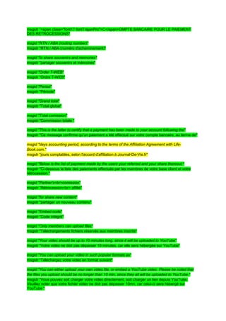 msgstr "<span class="font17 fontTrajanPro">C</span>OMPTE BANCAIRE POUR LE PAIEMENT
DES RETROCESSIONS"

msgid "RTN / ABA (routing number)"
msgstr "RTN / ABA (numéro d'acheminement)"

msgid "to share souvenirs and memories"
msgstr "partager souvenirs et mémoires"

msgid "Order T-WEB"
msgstr "Ordre T-WEB"

msgid "Period"
msgstr "Période"

msgid "Grand total"
msgstr "Total global"

msgid "Total comission"
msgstr "Commission totale "

msgid "This is the letter to certify that a payment has been made to your account following the"
msgstr "Ce message confirme qu’un paiement a été effectué sur votre compte bancaire, au terme de"

msgid "days accounting period, according to the terms of the Affiliation Agreement with Life-
Book.com."
msgstr "jours comptables, selon l'accord d'affiliation à Journal-De-Vie.fr"

msgid "Below is the list of payment made by the users your referred and your share thereout."
msgstr "Ci-dessous la liste des paiements effectués par les membres de votre base client et votre
rétrocession."

msgid "Partner's<br>comission"
msgstr "Rétrocession<br> affilié"

msgid "for share new content"
msgstr "partager un nouveau contenu"

msgid "Embed code"
msgstr "Code intégré"

msgid "Only members can upload files"
msgstr "Téléchargements fichiers réservés aux membres inscrits"

msgid "Your video should be up to 10 minutes long, since it will be uploaded to YouTube"
msgstr "Votre vidéo ne doit pas dépasser 10 minutes, car elle sera hébergée sur YouTube"

msgid "You can upload your video in such popular formats as"
msgstr "Téléchargez votre vidéo en format suivant"

msgid "You can either upload your own video file, or embed a YouTube video. Please be noted that
the files you upload should be no longer than 10 min, since they all will be uploaded to YouTube."
msgstr "Vous pouvez soit charger votre vidéo directement, soit charger un lien depuis YouTube.
Veuillez noter que votre fichier vidéo ne doit pas dépasser 10mn, car celui-ci sera hébergé sur
YouTube "
 