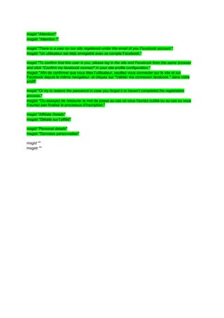 msgid "Attention!"
msgstr "Attention !"

msgid "There is a user on our site registered under the email of you Facebook account."
msgstr "Un utilisateur est déjà enregistré avec ce compte Facebook."

msgid "To confirm that this user is you, please log in the site and Facebook from the same browser
and click "Confirm my facebook connect" in your site profile configuration."
msgstr "Afin de confirmer que vous êtes l’utilisateur, veuillez vous connecter sur le site et sur
Facebook depuis le même navigateur, et cliquez sur "Valider ma connexion facebook " dans votre
profil"

msgid "Or try to restore the password in case you forgot it or haven't completed the registration
process."
msgstr "Ou essayez de restaurer le mot de passe au cas où vous l'auriez oublié ou au cas ou vous
n’auriez pas finalisé le processus d'inscription."

msgid "Affiliate Details"
msgstr "Détails sur l’affilié"

msgid "Personal details"
msgstr "Données personnelles"

msgid ""
msgstr ""
 