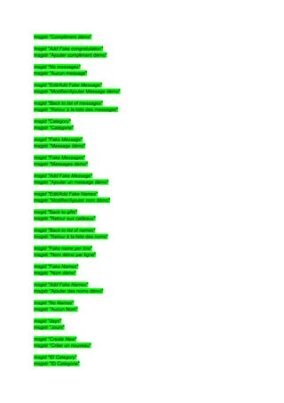 msgstr "Compliment démo"

msgid "Add Fake congratulation"
msgstr "Ajouter compliment démo"

msgid "No messages"
msgstr "Aucun message"

msgid "Edit/Add Fake Message"
msgstr "Modifier/Ajouter Message démo"

msgid "Back to list of messages"
msgstr "Retour à la liste des messages"

msgid "Category"
msgstr "Catégorie"

msgid "Fake Message"
msgstr "Message démo"

msgid "Fake Messages"
msgstr "Messages démo"

msgid "Add Fake Message"
msgstr "Ajouter un message démo"

msgid "Edit/Add Fake Names"
msgstr "Modifier/Ajouter nom démo"

msgid "Back to gifts"
msgstr "Retour aux cadeaux"

msgid "Back to list of names"
msgstr "Retour à la liste des noms"

msgid "Fake name per line"
msgstr "Nom démo par ligne"

msgid "Fake Names"
msgstr "Nom démo"

msgid "Add Fake Names"
msgstr "Ajouter des noms démo"

msgid "No Names"
msgstr "Aucun Nom"

msgid "days"
msgstr "Jours"

msgid "Create New"
msgstr "Créer un nouveau"

msgid "ID Category"
msgstr "ID Catégorie"
 