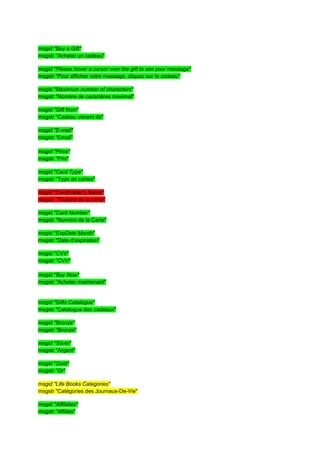 msgid "Buy a Gift"
msgstr "Acheter un cadeau"

msgid "Please hover a cursor over the gift to see your message"
msgstr "Pour afficher votre message, cliquez sur le cadeau"

msgid "Maximum number of characters"
msgstr "Nombre de caractères maximal"

msgid "Gift from"
msgstr "Cadeau venant de"

msgid "E-mail"
msgstr "Email"

msgid "Price"
msgstr "Prix"

msgid "Card Type"
msgstr "Type de cartes"

msgid "Cardholder's Name"
msgstr "Titulaire de la carte"

msgid "Card Number"
msgstr "Numéro de la Carte"

msgid "ExpDate Month"
msgstr "Date d'expiration"

msgid "CVV"
msgstr "CVV"

msgid "Buy Now"
msgstr "Acheter maintenant"


msgid "Gifts Catalogue"
msgstr "Catalogue des cadeaux"

msgid "Bronze"
msgstr "Bronze"

msgid "Silver"
msgstr "Argent"

msgid "Gold"
msgstr "Or"

msgid "Life Books Categories"
msgstr "Catégories des Journaux-De-Vie"

msgid "Affiliates"
msgstr "Affiliés"
 