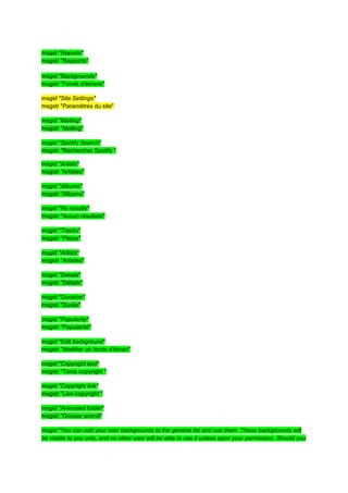 msgid "Reports"
msgstr "Rapports"

msgid "Backgrounds"
msgstr "Fonds d'écrans"

msgid "Site Settings"
msgstr "Paramètres du site"

msgid "Mailing"
msgstr "Mailing"

msgid "Spotify Search"
msgstr "Rechercher Spotify "

msgid "Artists"
msgstr "Artistes"

msgid "Albums"
msgstr "Albums"

msgid "No results"
msgstr "Aucun résultats"

msgid "Tracks"
msgstr "Pistes"

msgid "Artists"
msgstr "Artistes"

msgid "Details"
msgstr "Détails"

msgid "Duration"
msgstr "Durée"

msgid "Popularity"
msgstr "Popularité"

msgid "Edit background"
msgstr "Modifier un fonds d'écran"

msgid "Copyright text"
msgstr "Texte copyright "

msgid "Copyright link"
msgstr "Lien copyright "

msgid "Animated folder"
msgstr "Dossier animé"

msgid "You can add your own backgrounds to the general list and use them. These backgrounds will
be visible to you only, and no other user will be able to use it unless upon your permission. Should you
 