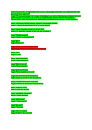 permit the use of this background to other users, it will undergo moderation and will be included in the
general list upon approval."
msgstr "Vous pouvez ajouter votre propre fonds d'écran. Les autres utilisateurs auront besoin de votre
autorisation pour le visualiser. Si vous souhaitez permettre l’utilisation de votre fonds d'écran à
d’autre, celui-ci nous sera soumis pour approbation préalable puis sera ajouté à la liste générale. "

msgid "You can upload background images of the following formats"
msgstr "Télécharger des fonds d'écran au format suivant"

msgid "Image resolution should be not less than"
msgstr "La résolution d’image ne doit pas être inférieure à"

msgid "Add Background"
msgstr "Ajouter un fonds d'écran"

msgid "Start"
msgstr "Démarrer"

msgid "Today we honor the memory of"
msgstr "Aujourd'hui, nous honorons la mémoire de"

msgid "Text"
msgstr "Texte"

msgid "Meta description"
msgstr "Meta description"

msgid "Meta keywords"
msgstr "Meta mots clés"

msgid "Dashboard news"
msgstr "Nouveau tableau de bord"

msgid "Create memorial for loved ones"
msgstr "Créer le Jounal-De-Vie d'un proche"

msgid "Create memory book page now"
msgstr "Création du Jounal-De-Vie maintenant"

msgid "Page not found"
msgstr "Page non trouvée"

msgid "affiliates in the system"
msgstr "Affiliés existants"

msgid "All Contacts"
msgstr "Tous contacts"

msgid "Contacts"
msgstr "Contacts"

msgid "Import contacts"
msgstr "Importer des contacts"
 