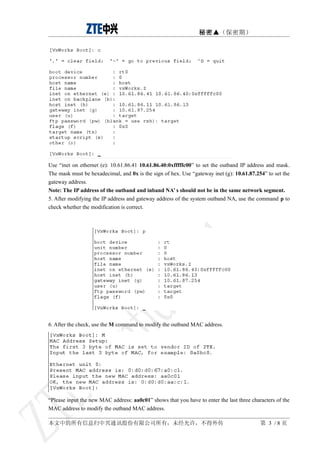秘密▲（保密期）




Use “inet on ethernet (e): 10.61.86.41 10.61.86.40:0xfffffc00” to set the outband IP address and mask.
The mask must be hexadecimal, and 0x is the sign of hex. Use “gateway inet (g): 10.61.87.254” to set the
gateway address.
Note: The IP address of the outband and inband NA’ s should not be in the same network segment.
5. After modifying the IP address and gateway address of the system outband NA, use the command p to
check whether the modification is correct.




6. After the check, use the M command to modify the outband MAC address.




“Please input the new MAC address: aa0c01” shows that you have to enter the last three characters of the
MAC address to modify the outband MAC address.

本文中的所有信息归中兴通讯股份有限公司所有，未经允许，不得外传                                                            第 3 /8页
 