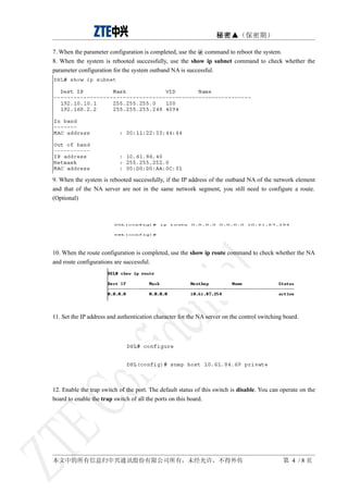 秘密▲（保密期）

7. When the parameter configuration is completed, use the @ command to reboot the system.
8. When the system is rebooted successfully, use the show ip subnet command to check whether the
parameter configuration for the system outband NA is successful.




9. When the system is rebooted successfully, if the IP address of the outband NA of the network element
and that of the NA server are not in the same network segment, you still need to configure a route.
(Optional)




10. When the route configuration is completed, use the show ip route command to check whether the NA
and route configurations are successful.




11. Set the IP address and authentication character for the NA server on the control switching board.




12. Enable the trap switch of the port. The default status of this switch is disable. You can operate on the
board to enable the trap switch of all the ports on this board.




本文中的所有信息归中兴通讯股份有限公司所有，未经允许，不得外传                                                               第 4 /8页
 