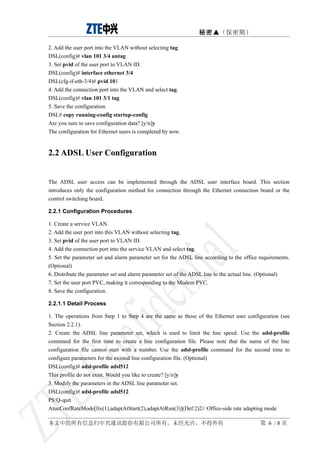 秘密▲（保密期）

2. Add the user port into the VLAN without selecting tag.
DSL(config)# vlan 101 3/4 untag
3. Set pvid of the user port to VLAN ID.
DSL(config)# interface ethernet 3/4
DSL(cfg-if-eth-3/4)# pvid 101
4. Add the connection port into the VLAN and select tag.
DSL(config)# vlan 101 3/1 tag
5. Save the configuration.
DSL# copy running-config startup-config
Are you sure to save configuration data? [y/n]y
The configuration for Ethernet users is completed by now.


2.2 ADSL User Configuration


The ADSL user access can be implemented through the ADSL user interface board. This section
introduces only the configuration method for connection through the Ethernet connection board or the
control switching board.

2.2.1 Configuration Procedures

1. Create a service VLAN.
2. Add the user port into this VLAN without selecting tag.
3. Set pvid of the user port to VLAN ID.
4. Add the connection port into the service VLAN and select tag.
5. Set the parameter set and alarm parameter set for the ADSL line according to the office requirements.
(Optional)
6. Distribute the parameter set and alarm parameter set of the ADSL line to the actual line. (Optional)
7. Set the user port PVC, making it corresponding to the Modem PVC.
8. Save the configuration.

2.2.1.1 Detail Process

1. The operations from Step 1 to Step 4 are the same as those of the Ethernet user configuration (see
Section 2.2.1).
2. Create the ADSL line parameter set, which is used to limit the line speed. Use the adsl-profile
command for the first time to create a line configuration file. Please note that the name of the line
configuration file cannot start with a number. Use the adsl-profile command for the second time to
configure parameters for the existed line configuration file. (Optional)
DSL(config)# adsl-profile adsl512
This profile do not exist. Would you like to create? [y/n]y
3. Modify the parameters in the ADSL line parameter set.
DSL(config)# adsl-profile adsl512
PS:Q-quit
AtucConfRateMode[fix(1),adaptAtStart(2),adaptAtRun(3)](Def:2)2// Office-side rate adapting mode

本文中的所有信息归中兴通讯股份有限公司所有，未经允许，不得外传                                                            第 6 /8页
 