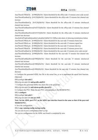 秘密▲（保密期）

AtucThresh15MinESs [0-900](Def:0)// Alarm threshold for the office-side 15 minutes error code second
AtucThreshFastRateUp [0-8128](Def:0)// Alarm threshold for the office-side 15 minutes fast channel rate
increase
AtucThreshInteRateUp [0-8128](Def:0)// Alarm threshold for the office-side 15 minutes interleaved
channel rate increase
AtucThreshFastRateDown[0-65535](Def:0)// Alarm threshold for the office-side 15 minutes fast channel
rate dncrease
AtucThreshInteRateDown[0-65535](Def:0)// Alarm threshold for the office-side 15 minutes interleaved
channel rate dncrease
AtucInitFailTrapEnable[enable(1),disable(2)](Def:2)1//Office-side alarm of allowing initialization failure
AturThresh15MinLofs [0-900](Def:0)// Alarm threshold for the user-side 15 minutes frame loss
AturThresh15MinLoss [0-900](Def:0)// Alarm threshold for the user-side 15 minutes signal loss
AturThresh15MinLprs [0-900](Def:0)// Alarm threshold for the user-side 15 minutes link loss
AturThresh15MinESs [0-900](Def:0)// Alarm threshold for the user-side 15 minutes power loss
AturThreshFastRateUp [0-900](Def:0)// Alarm threshold for the user-side 15 minutes error code second
AturThreshInteRateUp [0-900](Def:0)// Alarm threshold for the user-side 15 minutes fast channel rate
increase
AturThreshFastRateDown[0-900](Def:0)// Alarm threshold for the user-side 15 minutes interleaved
channel rate increase
AturThreshFastRateDown[0-900](Def:0)// Alarm threshold for the user-side 15 minutes interleaved
channel rate increase
AturThreshInteRateDown[0-900](Def:0)// Alarm threshold for the user-side 15 minutes fast channel rate
dncrease
6. Configure the generated ADSL line file to the actual line, so as to implement the speed limit function.
(Optional)
DSL(config)# slot adsl 2
DSL(cfg-slot-adsl-2)# adsl profile adsl512
7. Configure the generated ADSL line alarm file to the actual line.
DSL(cfg-slot-adsl-2)# adsl alarm-profile alarm512
8. Configure the PVC: Make the port PVC corresponding to the MODEM PVC.
DSL# configure
DSL(config)# slot adsl 2
DSL(cfg-slot-adsl-2)# atm pvc 8:81
Note: Set the ADSL port PVC on the ADSL user interface board to the same as that of the peer-end
MODEM PVC.
9. Save the configuration.
DSL# copy running-config startup-config
Are you sure to save configuration data? [y/n]y
The service configuration for the ADSL user board is completed by now.




本文中的所有信息归中兴通讯股份有限公司所有，未经允许，不得外传                                                              第 8 /8页
 