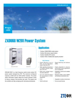 www.zte.com.cn
ZXDU68 W201 Power System
ZXDU68 W201 is a high frequency switch-mode outdoor DC
power system designed by ZTE. The maximum configured
capacity is 200A with four 50A-rectifier modules. The power
status information system allows the remote operation center
to reduce, prepare, and prioritize site visits. The system and
the rectifiers are fully complying with international standards.
Application:
●　Outdoor GSM/CDMA mobile station
●　Outdoor Microwave repeat station
●　Outdoor Satellite BTS station
●　Outdoor Other middle/small capacity situation
ZXDU68 W201 ZXD2400
Key Features Benefits
●	 Power efficiency is up to
94%, and the hibernation
power is less than 2W.
●	 Saves electricity and reduces
OPEX.
●	 Wide operating temperature
of rectifier modules range
from -40 to 70℃
●	 Highly adaptable to adverse
environment saves expenditure
for air conditioners.
●	 Wide input voltage range
from 80 to 300V AC
●	 Adaptable to various and unstable
power grids.
●	 Up to 7U reserved spaces
for transmission or other
equipments
●	 Replaces shelter, saves CAPEX
and shortens construction time.
●	 IP 55 ●	 Adaptable to outdoor environment
●	 RoHS conformed ●	 Environmental-friendly
 