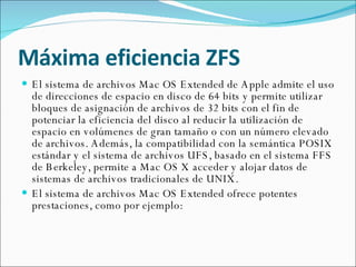 Máxima eficiencia ZFS El sistema de archivos Mac OS Extended de Apple admite el uso de direcciones de espacio en disco de 64 bits y permite utilizar bloques de asignación de archivos de 32 bits con el fin de potenciar la eficiencia del disco al reducir la utilización de espacio en volúmenes de gran tamaño o con un número elevado de archivos. Además, la compatibilidad con la semántica POSIX estándar y el sistema de archivos UFS, basado en el sistema FFS de Berkeley, permite a Mac OS X acceder y alojar datos de sistemas de archivos tradicionales de UNIX. El sistema de archivos Mac OS Extended ofrece potentes prestaciones, como por ejemplo: 