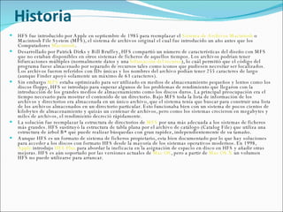 Historia HFS fue introducido por Apple en septiembre de 1985 para reemplazar el  Sistema de Archivos Macintosh  o Macintosh File System (MFS), el sistema de archivos original el cual fue introducido un año antes que los Computadores  Macintosh . Desarrollado por Patrick Dirks y Bill Bruffey, HFS compartió un número de características del diseño con MFS que no estaban disponibles en otros sistemas de ficheros de aquellos tiempos. Los archivos podrían tener bifurcaciones múltiples (normalmente datos y una  bifurcación del recurso ), lo cuál permitió que el código del programa fuese almacenado por separado de recursos tales como iconos que pudiesen necesitar ser localizados. Los archivos fueron referidos con IDs únicas y los nombres del archivo podían tener 255 caracteres de largo (aunque Finder apoyó solamente un máximo de 63 caracteres). Sin embargo  MFS  estaba optimizado para ser utilizado en medios de almacenamiento pequeños y lentos como los discos floppy, HFS se introdujo para superar algunos de los problemas de rendimiento que llegaron con la introducción de los grandes medios de almacenamiento como los discos duros. La principal preocupación era el tiempo necesario para mostrar el contenido de un directorio. Bajo MFS toda la lista de información de los archivos y directorios era almacenada en un único archivo, que el sistema tenía que buscar para construir una lista de los archivos almacenados en un directorio particular. Esto funcionaba bien con un sistema de pocos cientos de kilobytes de almacenamiento y quizás un centenar de archivos, pero como los sistemas crecieron en megabytes y miles de archivos, el rendimiento decreció rápidamente. La solución fue reemplazar la estructura de directorios de  MFS  por una más adecuada a los sistemas de ficheros más grandes. HFS sustituyó la estructura de tabla plana por el archivo de catálogo (Catalog File) que utiliza una estructura de árbol B* que puede realizar búsquedas con gran rapidez, independientemente de su tamaño. Aunque HFS es un formato de sistema de ficheros propietario, esta bien documentado por lo que hay soluciones para acceder a los discos con formato HFS desde la mayoría de los sistemas operativos modernos. En 1998,  Apple  introdujo  HFS Plus  para abordar la ineficacia en la asignación de espacio en disco en HFS y añadir otras mejoras. HFS es aún soportado por las versiones actuales de  Mac OS , pero a partir de  Mac OS X  un volumen HFS no puede utilizarse para arrancar. 