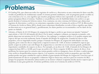 Problemas El Catalog File, que almacena todos los registros de archivos y directorios en una estructura de datos sencilla, resulta un problema de rendimiento cuando el sistema permite multitarea, solo un programa puede escribir en esta estructura a la vez, esto significa que muchos programas deben estar esperando en cola hasta que el primer programa libera el sistema. También es un problema serio de fiabilidad dañar este archivo ya que puede destruir el sistema de ficheros entero. Esto contrasta con otros sistemas de ficheros que almacenan registros de directorios y archivos en estructuras separadas (como el sistema de archivos FAT de Microsoft o el Sistema de Archivos Unix, UFS), donde tener estructuras distribuidas en todo el disco significa que dañar un directorio no es en general fatal y, posiblemente, los datos pueden ser reconstruidos con los datos de las partes no dañada. Además, el límite de 65.535 bloques de asignación da lugar a archivos que tienen un tamaño “mínimo” equivalente a 1/65.535 del tamaño del disco. Por lo tanto, cualquier volumen, no importa su tamaño, solo puede almacenar un máximo de 65.535 archivos. Sin embargo, a cualquier archivo se le podría asignar más espacio del que necesita realmente, hasta el tamaño del bloque de asignación. Cuando los discos eran pequeños, esto no importaba mucho, porque el tamaño los bloques de asignación individuales era muy pequeño, pero como los discos empezaron a superar la marca de 1 GB, la menor cantidad de espacio que puede ocupar un archivo (un solo bloque de asignación) se convirtió en excesivamente grande, perdiendo importantes cantidades de espacio en disco. Por ejemplo, en un disco de 1 GB, el tamaño de los bloques de asignación bajo HFS es 16 KB, por lo que un archivo de 1 Byte ocuparía 16 KB de espacio de disco. Este problema fue menor para los usuarios que tenían grandes archivos (imágenes, bases de datos o audio) porque estos archivos desperdiciaban menos espacio. Los usuarios con muchos archivos pequeños, por otro lado, podían perder una gran cantidad de espacio debido al gran tamaño del bloque de asignación. Esto hizo que el particionamiento de discos en pequeños volúmenes lógicos fuera muy atractivo para los usuarios de Mac, porque los pequeños documentos almacenados en un menor volumen ocuparían mucho menos espacio que si residieran en una gran partición. El mismo problema existe en el sistema de archivos FAT16. 