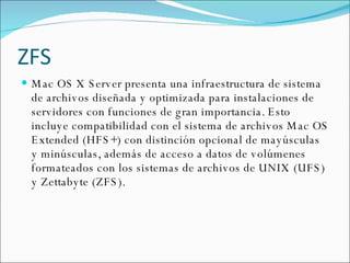 ZFS Mac OS X Server presenta una infraestructura de sistema de archivos diseñada y optimizada para instalaciones de servidores con funciones de gran importancia. Esto incluye compatibilidad con el sistema de archivos Mac OS Extended (HFS+) con distinción opcional de mayúsculas y minúsculas, además de acceso a datos de volúmenes formateados con los sistemas de archivos de UNIX (UFS) y Zettabyte (ZFS). 