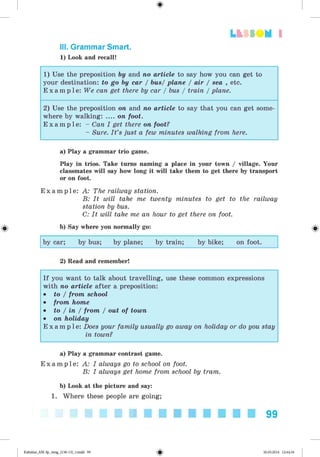 Lt f SOM 1
<§>
III. Grammar Smart.
1) Look and recall!
1) Use the preposition by and no article to say how you can get to
your destination: to go by car / bus/ plane / air / sea , etc.
E x a m p l e : We can get there by car / bus / train / plane.
2) Use the preposition on and no article to say that you can get some­
where by walking: .... on foot.
E x a m p l e : - Can I get there on foot?
- Sure. I t ’s just a few minutes walking from here.
a) Play a grammar trio game.
Play in trios. Take turns naming a place in your town / village. Your
classmates will say how long it will take them to get there by transport
or on foot.
E x a m p l e : A: The railway station.
B: It will take me twenty minutes to get to the railway
station by bus.
C: It will take me an hour to get there on foot.
#
2) Read and remember!
I f you want to talk about travelling, use these common expressions
with no article after a preposition:
• to / from school
• from home
• to / in / from / out of town
• on holiday
E x a m p l e : Does your family usually go away on holiday or do you stay
in town?
b) Say where you normally go:
by car; by bus; by plane; by train; by bike; on foot.
a) Play a grammar contrast game.
E x a m p l e : A: I always go to school on foot.
B: I always get home from school by tram.
b) Look at the picture and say:
1. Where these people are going;
99
Kalinina_AM-Sp_6eng_(138-13)_v.indd 99 30.05.2014 12:44:34
 