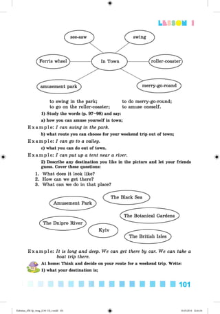 <§>
#
LfclSDN I
to swing in the park; to do merry-go-round;
to go on the roller-coaster; to amuse oneself.
1) Study the words (p. 97—98) and say:
a) how you can amuse yourself in town;
E x a m p l e : I can swing in the park.
b) what route you can choose for your weekend trip out of town;
E x a mp l e : I can go to a valley.
c) what you can do out of town.
E x a mp l e : I can put up a tent near a river.
2) Describe any destination you like in the picture and let your friends
guess. Cover these questions:
1. What does it look like?
2. How can we get there?
3. What can we do in that place?
E x a m p l e : It is long and deep. We can get there by car. We can take a
boat trip there.
a At home: Think and decide on your route for a weekend trip. Write:
! - i} i) what your destination is;
101
Kalinina_AM-Sp_6eng_(138-13)_v.indd 101 30.05.2014 12:44:34
 