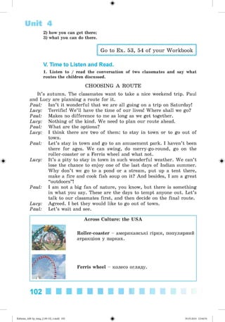 ф
ф
2) how you can get there;
3) what you can do there.
Go to Ex. 53, 54 of your Workbook
V. Time to Listen and Read.
1. Listen to / read the conversation of two classmates and say what
routes the children discussed.
CHOOSING A ROUTE
It’s autumn. The classmates want to take a nice weekend trip. Paul
and Lucy are planning a route for it.
Paul: Isn’t it wonderful that we are all going on a trip on Saturday!
Lucy: Terrific! W e’ll have the time of our lives! Where shall we go?
Paul: Makes no difference to me as long as we get together.
Lucy: Nothing of the kind. We need to plan our route ahead.
Paul: What are the options?
Lucy: I think there are two of them: to stay in town or to go out of
town.
Paul: Let’s stay in town and go to an amusement park. I haven’t been
there for ages. We can swing, do merry-go-round, go on the
roller-coaster or a Ferris wheel and what not.
Lucy: It’s a pity to stay in town in such wonderful weather. We can’t
lose the chance to enjoy one of the last days of Indian summer.
Why don’t we go to a pond or a stream, put up a tent there,
make a fire and cook fish soup on it? And besides, I am a great
“outdoors”!
Paul: I am not a big fan of nature, you know, but there is something
in what you say. These are the days to tempt anyone out. Let’s
talk to our classmates first, and then decide on the final route.
Lucy: Agreed. I bet they would like to go out of town.
Paul: Let’s wait and see.
Unit 4
Ф
Across Culture: the USA
Roller-coaster - американські гірки, популярний
атракціон у парках.
Ferris wheel - колесо огляду.
102
ФKalinina_AM-Sp_6eng_(138-13)_v.indd 102 30.05.2014 12:44:34
 