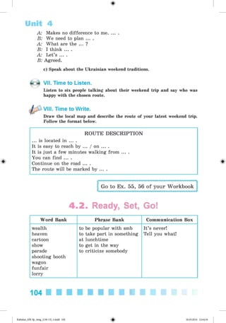 <§>
A: Makes no difference to me........
B: We need to plan ... .
A: What are the ... ?
B: I think ... .
A: Let’s ... .
B: Agreed.
c) Speak about the Ukrainian weekend traditions.
Unit 4
VII. Time to Listen.
Listen to six people talking about their weekend trip and say who was
happy with the chosen route.
VIII. Time to Write.
Draw the local map and describe the route of your latest weekend trip.
Follow the format below.
#
ROUTE DESCRIPTION
... is located in ... .
It is easy to reach by ... / on ... .
It is just a few minutes walking from ... .
You can find ... .
Continue on the road ... .
The route will be marked by ... .
Go to Ex. 55, 56 of your Workbook
4.2 . Ready, Set, Go!
Word Bank Phrase Bank Communication Box
wealth
heaven
cartoon
show
parade
shooting booth
wagon
funfair
lorry
to be popular with smb
to take part in something
at lunchtime
to get in the way
to criticize somebody
It’s never!
Tell you what!
104
Kalinina_AM-Sp_6eng_(138-13)_v.indd 104 30.05.2014 12:44:34
 