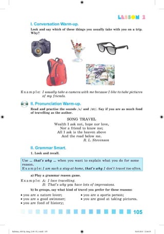 #
2
I. Conversation Warm-up.
Look and say which of these things you usually take with you on a trip.
Why?
E x a m p l e : I usually take a camera with me because I like to take pictures
of my friends.
II. Pronunciation Warm-up.
Read and practise the sounds /a/ and /su/. Say if you are as much fond
of travelling as the author.
SONG T R A V E L
Wealth I ask not, hope nor love,
Nor a friend to know me;
A ll I ask is the heaven above
And the road below me.
R. L. Stevenson
II. Grammar Smart.
1. Look and recall.
Use ... that’s why ... when you want to explain what you do for some
reason.
E x a m p l e : I am such a stay-at-home, that’s why I don’t travel too often.
a) Play a grammar reason game.
E x a m p l e : A: I love travelling.
B: That’s why you have lots of impressions.
b) In groups, say what kind of travel you prefer for these reasons:
• you are a nature lover; • you are a sports person;
• you are a good swimmer; • you are good at taking pictures.
• you are fond of history;
105
Kalinina_AM-Sp_6eng_(138-13)_v.indd 105 30.05.2014 12:44:35
 
