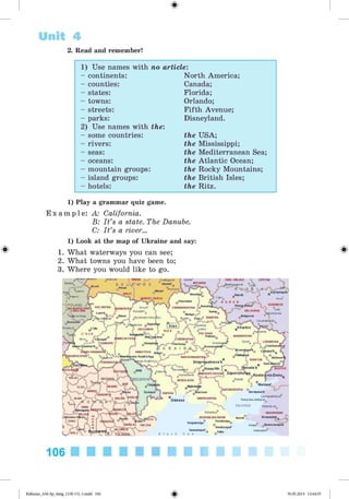 %
Unit 4
2. Read and remember!
1) Use names with no article:
- continents: North America;
- counties: Canada;
- states: Florida;
- towns: Orlando;
- streets: Fifth Avenue;
- parks: Disneyland.
2) Use names with the:
- some countries: the USA;
- rivers: the Mississippi;
- seas: the Mediterranean Sea;
- oceans: the Atlantic Ocean;
- mountain groups: the Rocky Mountains;
- island groups: the British Isles;
- hotels: the Ritz.
1) Play a grammar quiz game.
E x a m p l e : A: California.
B: Its a state. The Danube.
C: Its a river...
1) Look at the map of Ukraine and say:
1. What waterways you can see;
2. What towns you have been to;
3. Where you would like to go.
.ayuviuw jwuiastii byaroza > OREL OBLAST <Uncha“ LIPETSKSvetlogorsk
BRYANSK
B E L'-’-.A' ■
Pinsk
H°™r® >w S z^ Rechytsa 
"*’**’' ' Shostka^l
Chernihiv
R - 'U - S !S' I -A'
^Voronezh,Kursk a) ••• o'v Anna
Pulawy
fEL’SKAYA
VORONEZH
:■ "iski|AI.|kseyevka
POLAND □
•WOJEWÖDZTV
/ ‘ ;LUBELSKIE
Stefewa Wola
KonotofVOLYHS’KA ' Ovruch
Korosten'
JVNENS’K/
BELGORODSumy
Hizhyn
Rivne Belgorod
Novohrad-Volyns’ kyy
rW sums'ka
■“ "kuren'ka 
° nLubny
°POLTAVA
X . Poltava
Yevslrato'iskiy
Slayutä
jetovka K ie v
© iiiy u j
ZHYTOMYR
©„•^
Bild.Ts.
K h a rk ivPrzemysl
/ansk
'CHERKAS’KA
.y © .J« ^ /^ ^ C h e rk a s y
K R A I N »€,,
Izyum LUHAHS’KA
Lisichansl
KrasnocVinnyts
Kremenc
kirovohrads-ka/-' a © {■
D n ip ro p e tro v s ’k
Tpervomays'k : ’ ( @KryvyyRih -■ a •Ro n '
.. v o z S ^ k ^ nipropetrovsk,, Zaporizhzhyj
DONETSK
tOSTOV
BOTOVA«
SUCEAVA,. V ....
W" 'VIA5I HEAMT ■" vV
Kotovs
..R ostoV-na-D onu
SÄLAJ
IOLD O VA’ Tokmak
Mariupol’.
CLUJ
CAPORIZHZHYA ©
J MURE§ Berdyans’kTiraspol' ChersonODESSA-i;
. ALBA
HARGHITÄ
VASLuj KHERSOHS’KA
Primorsko-AkhtarskO dessa
Ses ofAzov Timashevsk
Dzhankoy
RESPUBLIKA KRYM
. © Feodosiya^
r.ya © V ©
Simferopol’
0P0'© Yalta
KRASNODAR
Krasnodarjmnicu
GORJ
Kerch
raila °
TULCEA NovorossiyskAnapa
Gelendzhik
^D0LJ
106
#Kalinina_AM-Sp_6eng_(138-13)_v.indd 106 30.05.2014 12:44:35
 