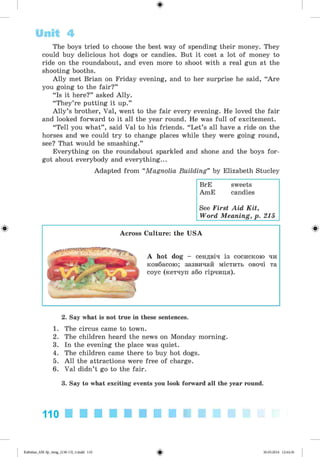 ф
ф
The boys tried to choose the best way of spending their money. They
could buy delicious hot dogs or candies. But it cost a lot of money to
ride on the roundabout, and even more to shoot with a real gun at the
shooting booths.
Ally met Brian on Friday evening, and to her surprise he said, “Are
you going to the fair?”
“Is it here?” asked Ally.
“They’re putting it up.”
A lly’s brother, Val, went to the fair every evening. He loved the fair
and looked forward to it all the year round. He was full of excitement.
“Tell you what” , said Val to his friends. “Let’s all have a ride on the
horses and we could try to change places while they were going round,
see? That would be smashing.”
Everything on the roundabout sparkled and shone and the boys for­
got about everybody and everything...
Adapted from “Magnolia Building” by Elizabeth Stucley
BrE sweets
AmE candies
See First Aid Kit,
Word Meaning, p. 215
Unit 4
Across Culture: the USA
A hot dog - сендвіч із сосискою чи
ковбасою; зазвичай містить овочі та
соус (кетчуп або гірчиця).
2. Say what is not true in these sentences.
1. The circus came to town.
2. The children heard the news on Monday morning.
3. In the evening the place was quiet.
4. The children came there to buy hot dogs.
5. All the attractions were free of charge.
6. Val didn’t go to the fair.
3. Say to what exciting events you look forward all the year round.
110 ■ ■ ■ ■ ■ ■ ■ ■ ■ ■
<s>Kalinina_AM-Sp_6eng_(138-13)_v.indd 110 30.05.2014 12:44:36
 