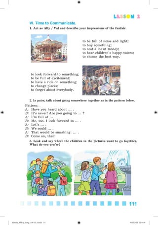 2
VI. Time to Communicate.
to look forward to something;
to be full of excitement;
to have a ride on something;
to change places;
to forget about everybody.
impressions of the funfair.
to be full of noise and light;
to buy something;
to cost a lot of money;
to hear children’s happy voices;
to choose the best way.
1. Act as Ally / Val and describe your
2. In pairs, talk about going somewhere together as in the pattern below.
Pattern:
A: Have you heard about ... .
B: It’s never! Are you going to
A I ’m full of ...
B: Me, too. I look forward to ..
A: Let’s ... .
B: We could ... .
A: That would be smashing. ...
B: Come on, then!
3. Look and say where the children in the pictures want to go together.
What do you prefer?
111
Kalinina_AM-Sp_6eng_(138-13)_v.indd 111 30.05.2014 12:44:36
 