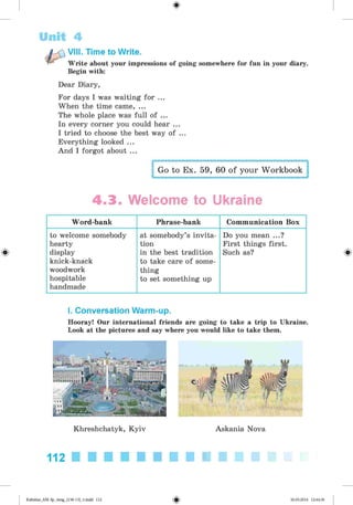 <§>
Unit 4
Write about your impressions of going somewhere for fun in your diary.
Begin with:
VIII. Time to Write.
Dear Diary,
For days I was waiting for ...
When the time came, ...
The whole place was full of ...
In every corner you could hear ...
I tried to choose the best way of ...
Everything looked ...
And I forgot about ...
Go to Ex. 59, 60 of your Workbook
4 .3 . Welcome to Ukraine
Word-bank Phrase-bank Communication Box
to welcome somebody
hearty
display
knick-knack
woodwork
hospitable
handmade
at somebody’s invita­
tion
in the best tradition
to take care of some­
thing
to set something up
Do you mean ...?
First things first.
Such as?
I. Conversation Warm-up.
Hooray! Our international friends are going to take a trip to Ukraine.
Look at the pictures and say where you would like to take them.
Khreshchatyk, Kyiv Askania Nova
112
Kalinina_AM-Sp_6eng_(138-13)_v.indd 112 30.05.2014 12:44:36
 