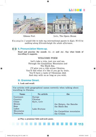 <§>
3
Odessa Port Lviv, The Opera House
E x a m p l e : I would like to take my international guests to Kyiv. We’ll be
walking along Khreshchatyk the whole afternoon.
II. Pronunciation Warm-up.
Read and practise the sounds /i/, /i/ and /ai/. Say what kinds of
travelling it suggests.
W ELCOM E POEM
Let’s take a trip, just you and me,
Through the Carpathian Mountains and
The Black Sea.
I’ll give you a ride across Ukraine,
You’ll feel what it’s like if you go by train.
You’ll have a taste of Ukrainian dish
And stay with us as long as you wish.
III. Grammar Smart.
1. Look and recall.
Use articles with geographical names correctly when talking about
travelling in Ukraine.
Name No article the
Continent
Country
Cities
Rivers
Seas
Lakes
Mountains
Peninsula
Europe
Ukraine
Kyiv, Lviv
Lake Svytyaz
the Dnipro, the Danube
the Black Sea
the Carpathian mountains
the Crimea
a) Play a grammar hide-and-seek game.
113
Kalinina_AM-Sp_6eng_(138-13)_v.indd 113 30.05.2014 12:44:36
 
