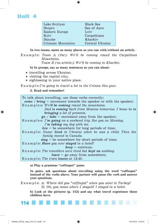 <§>
Unit 4
Lake Svytyaz Black Sea
Dnipro Sea of Azov
Eastern Europe Lviv
Kyiv Carpathians
Danube Kharkiv
Crimean Mountains Central Ukraine
In two teams, name as many places as you can with/without an article.
E x a m p l e : Team A (the): We’ll be coming round the Carpathian
Mountains.
Team B (no article): We’ll be coming to Kharkiv.
b) In groups, say as many sentences as you can about:
• travelling across Ukraine;
• visiting the capital city;
• sightseeing in your native place.
E x a m p l e : 7 ’m going to travel a lot in the Crimea this year.
2. Read and remember!
#
To talk about travelling, use these verbs correctly:
come / bring = movement towards the speaker or with the speaker;
E x a m p l e s : We’ll be coming round the mountains.
Dad is coming back from Moscow tomorrow. I know he is
bringing a lot of presents.
go / take = movement away from the speaker;
E x a m p l e s : I ’m going on a weekend trip. See you on Monday.
I ’m taking my dog with me.
live = be somewhere for long periods of time;
E x a m p l e : Nazar lived in Ukraine when he was a child. Then his
family moved to Canada.
stay = be somewhere for short periods of time;
E x a m p l e : Have you ever stayed in a hotel?
keep = continue;
E x a m p l e : The travellers were tired but kept on walking.
leave = go away from somewhere;
E x a m p l e : The train leaves at 12.40.
a) Play a grammar “coffeepot” game.
In pairs, ask questions about travelling using the word “coffeepot”
instead of the verbs above. Your partner will guess the verb and answer
your questions.
E x a m p l e : A: Where did you “coffeepot” when you went to Turkey?
B: Oh, you mean where I stayed? I stayed in a hotel.
b) Look at the pictures (p. 112) and say what travel experience these
children have.
114
Kalinina_AM-Sp_6eng_(138-13)_v.indd 114 30.05.2014 12:44:36
 