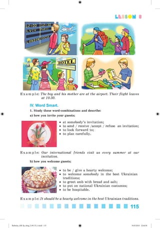 3
E x a m p l e : The boy and his mother are at the airport. Their flight leaves
at 10.30.
IV. Word Smart.
1. Study these word-combinations and describe:
a) how you invite your guests;
at somebody’s invitation;
to send / receive /accept / refuse an invitation;
to look forward to;
to plan carefully.
E x a m p l e : Our international friends visit us every summer at our
invitation.
b) how you welcome guests;
• to be / give a hearty welcome;
• to welcome somebody in the best Ukrainian
traditions;
• to greet smb with bread and salt;
• to put on national Ukrainian costumes;
• to be hospitable.
E x a m p l e : It should be a hearty welcome in the best Ukrainian traditions.
115
Kalinina_AM-Sp_6eng_(138-13)_v.indd 115 30.05.2014 12:44:36
 