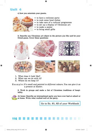 <§>
Unit 4
c) how you entertain your guests.
• to have a welcome party
• to cook some local dishes
• to take care of a cultural programme
• to set up a display of Ukrainian art
• to make a poster
• to bring small gifts
2. Describe any Ukrainian art object in the picture you like and let your
friend guess. Cover these questions:
1. What does it look like?
2. What can we do with it?
3. Where do we keep it?
E x a m p l e : I t ’s small and painted in different colours. You can give it as
a present at Easter.
3. Work in groups and make a list of Ukrainian traditions of hospi­
tality.
At home: Describe an international party you have ever had at school or
> at home. Write what worked well at the party.
Go to Ex. 61, 62 of your Workbook
116
Kalinina_AM-Sp_6eng_(138-13)_v.indd 116 30.05.2014 12:44:37
 