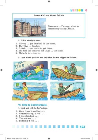 Lbf SOM 4
Across Culture: Great Britain
Gloucester - Глостер, місто на
південному заході Англії.
2. Fill in nearly or near.
1. Harvey ... got drowned in the ocean.
2. They live ... London.
3. It took ... two hours to get there.
4. She told the children not to go ... the canal.
5. Michelle is ... twelve.
3. Look at the pictures and say what did not happen at the sea.
VI. Time to Communicate.
1. Look and tell the boy’s story.
1. Once I was travelling ... .
2. Unfortunately, I felt ... .
3. I was standing ... .
4. The sea was ... .
5. Suddenly I fell ... .
123
#Kalinina_AM-Sp_6eng_(138-13)_v.indd 123 30.05.2014 12:44:38
 