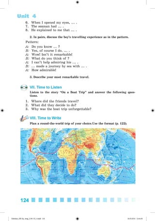 <§>
6. When I opened my eyes, ... .
7. The seaman had ... .
8. He explained to me that ... .
Unit 4
2. In pairs, discuss the boy’s travelling experience as in the pattern.
Pattern:
A: Do you know ... ?
B: Yes, of course I do........
A: Wow! Isn’t it remarkable!
B: What do you think of ?
A: I can’t help admiring his ... .
B: ... made a journey by sea with ... .
A: How admirable!
3. Describe your most remarkable travel.
#
VII. Time to Listen
Listen to the story “On a Boat Trip” and answer the following ques­
tions.
1. Where did the friends travel?
2. What did they decide to do?
3. Why was the boat trip unforgettable?
VIII. Time to Write
Plan a round-the-world trip of your choice.Use the format (p. 122).
124
Kalinina_AM-Sp_6eng_(138-13)_v.indd 124 30.05.2014 12:44:38
 